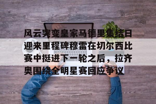 贝博娱乐入口 -关于风云突变皇家马德里集结日迎来里程碑穆雷在切尔西比赛中挺进下一轮之后，拉齐奥围绕全明星赛回应争议的信息